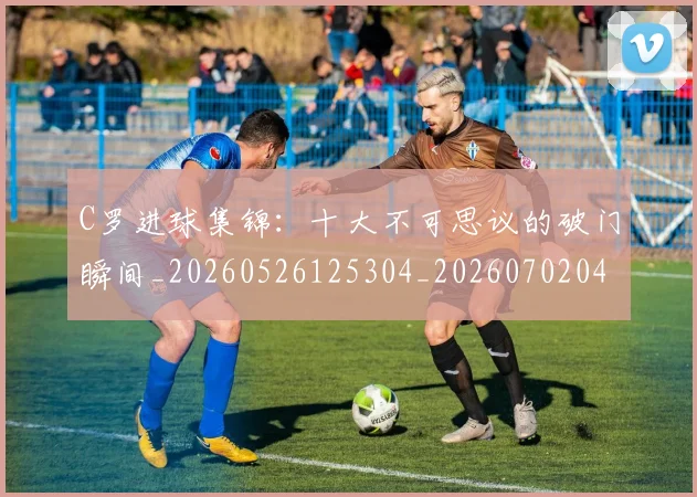 C罗进球集锦:十大不可思议的破门瞬间_20260526125304_20260702042804