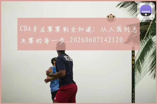 CBA季后赛赛制全知道：从入围到总决赛的每一步_20260607142120