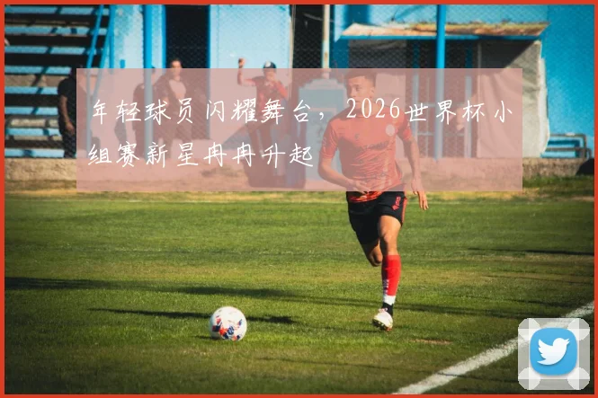 年轻球员闪耀舞台，2026世界杯小组赛新星冉冉升起