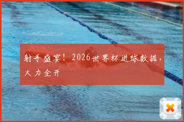 射手盛宴!2026世界杯进球数据,火力全开