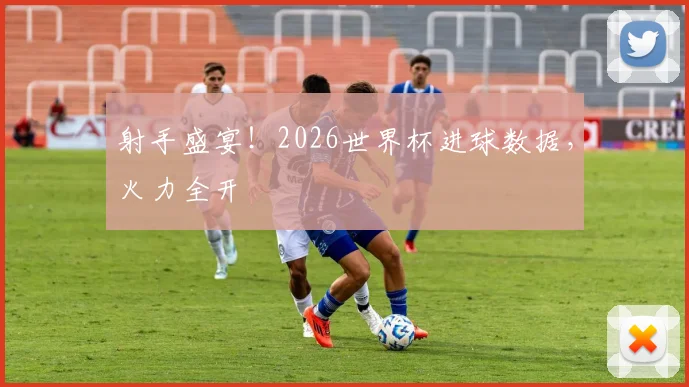射手盛宴!2026世界杯进球数据,火力全开