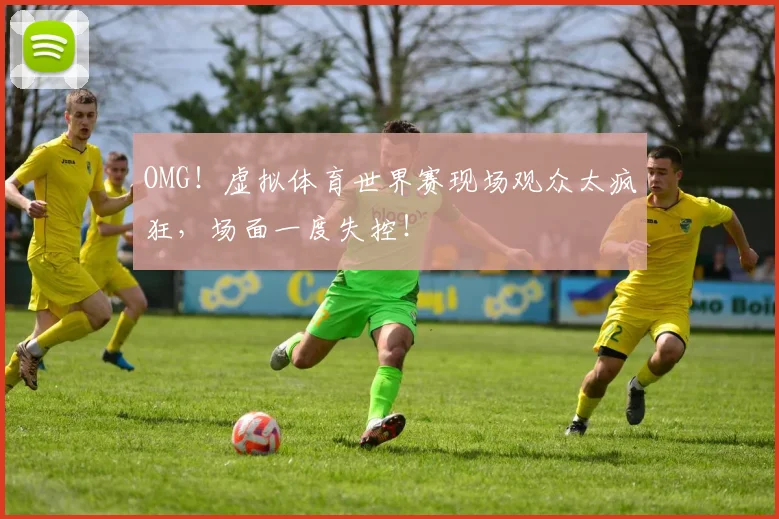 OMG！虚拟体育世界赛现场观众太疯狂，场面一度失控！