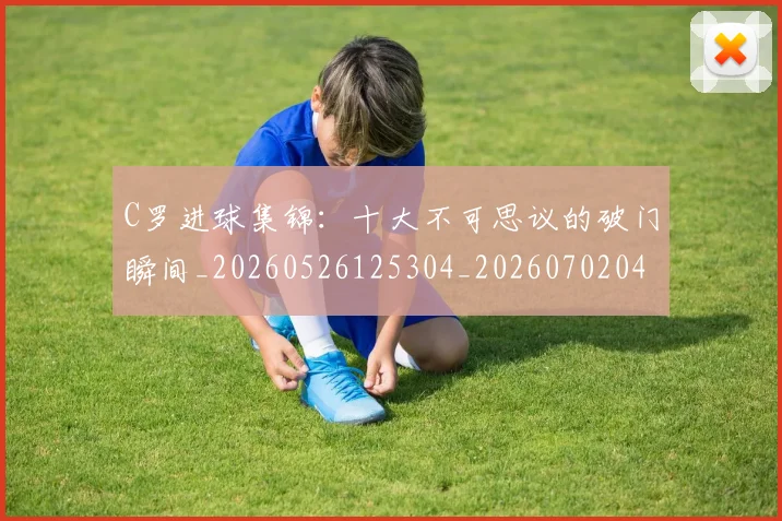 C罗进球集锦：十大不可思议的破门瞬间_20260526125304_20260702042804