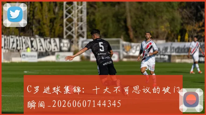 C罗进球集锦：十大不可思议的破门瞬间_20260607144345
