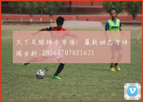 天下足球转会市场:最新动态与传闻分析_20260707021631
