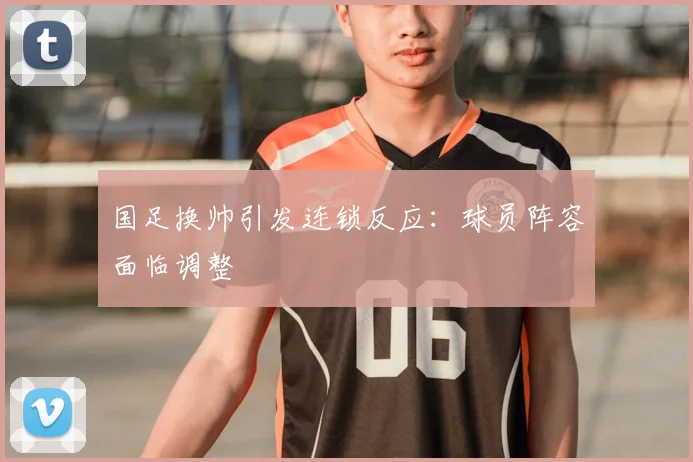 国足换帅引发连锁反应：球员阵容面临调整