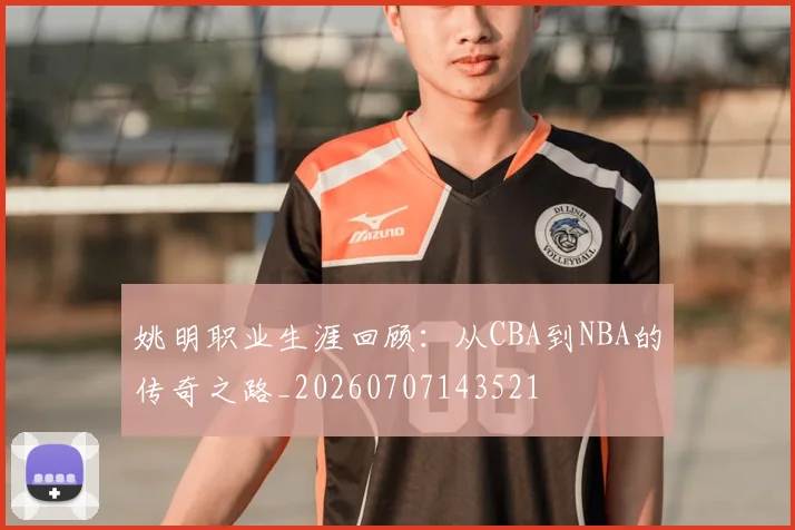 姚明职业生涯回顾:从CBA到NBA的传奇之路_20260707143521